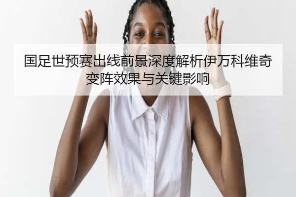 国足世预赛出线前景深度解析伊万科维奇变阵效果与关键影响