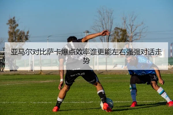 亚马尔对比萨卡爆点效率谁更能左右强强对话走势